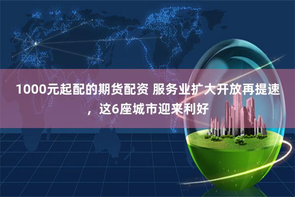 1000元起配的期货配资 服务业扩大开放再提速，这6座城市迎来利好