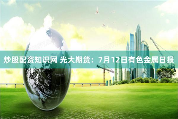 炒股配资知识网 光大期货：7月12日有色金属日报