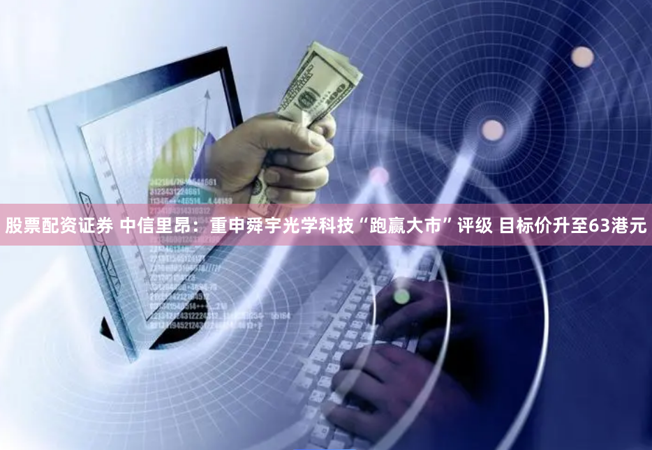 股票配资证券 中信里昂：重申舜宇光学科技“跑赢大市”评级 目标价升至63港元
