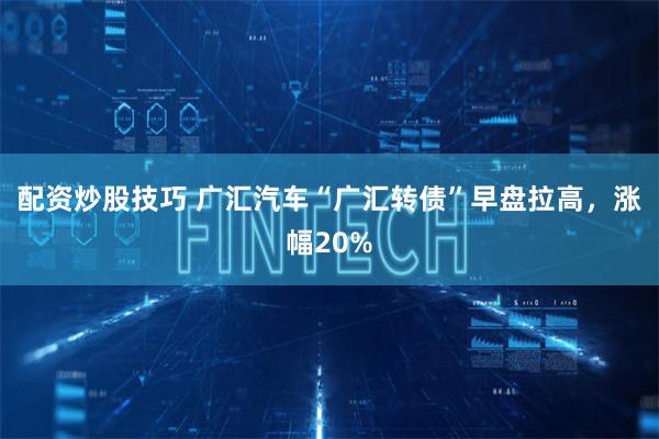 配资炒股技巧 广汇汽车“广汇转债”早盘拉高，涨幅20%