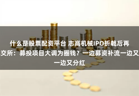 什么是股票配资平台 志高机械IPO折戟后再战北交所：募投项目大调为圈钱？一边募资补流一边又分红