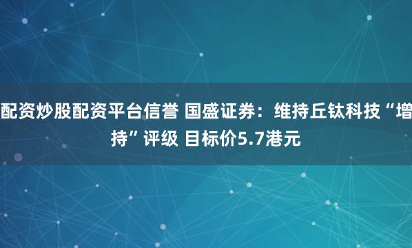 配资炒股配资平台信誉 国盛证券：维持丘钛科技“增持”评级 目标价5.7港元