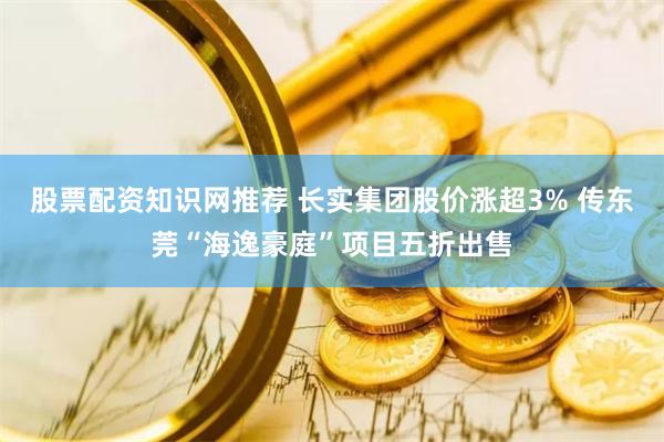 股票配资知识网推荐 长实集团股价涨超3% 传东莞“海逸豪庭”项目五折出售