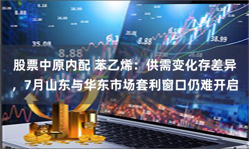 股票中原内配 苯乙烯：供需变化存差异，7月山东与华东市场套利窗口仍难开启