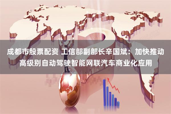 成都市股票配资 工信部副部长辛国斌：加快推动高级别自动驾驶智能网联汽车商业化应用