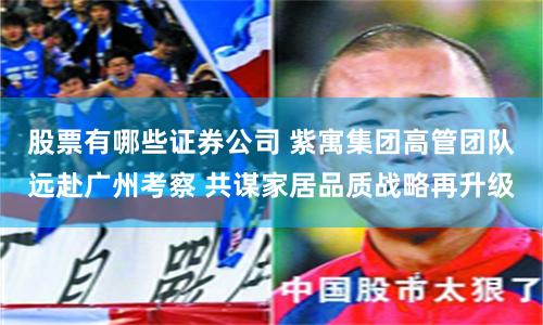 股票有哪些证券公司 紫寓集团高管团队远赴广州考察 共谋家居品质战略再升级