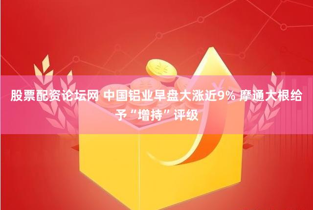 股票配资论坛网 中国铝业早盘大涨近9% 摩通大根给予“增持”评级