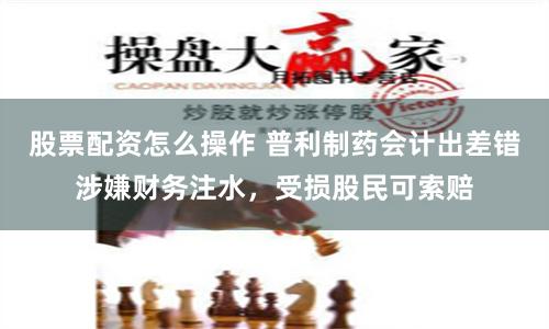 股票配资怎么操作 普利制药会计出差错涉嫌财务注水，受损股民可索赔