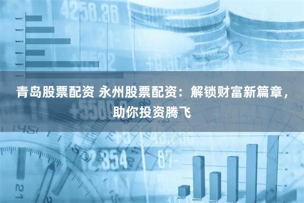 青岛股票配资 永州股票配资：解锁财富新篇章，助你投资腾飞