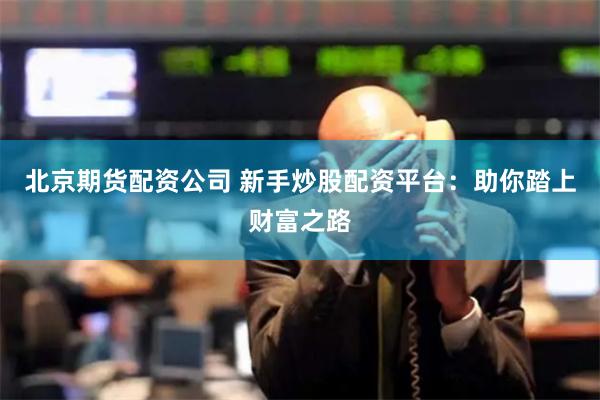 北京期货配资公司 新手炒股配资平台：助你踏上财富之路