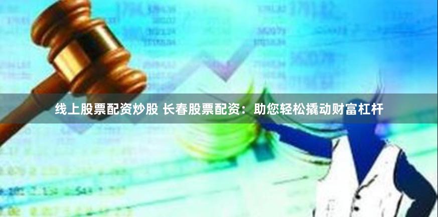 线上股票配资炒股 长春股票配资：助您轻松撬动财富杠杆