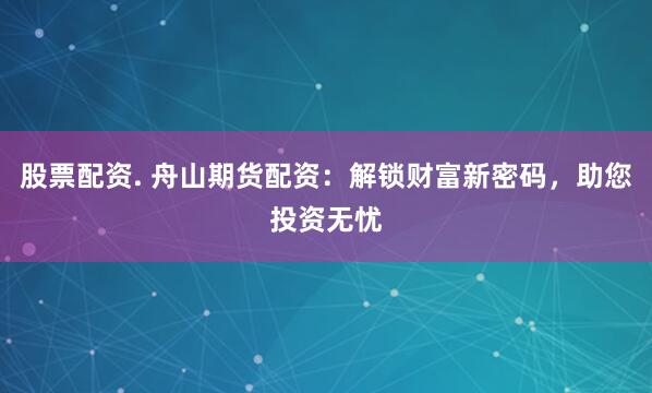 股票配资. 舟山期货配资：解锁财富新密码，助您投资无忧