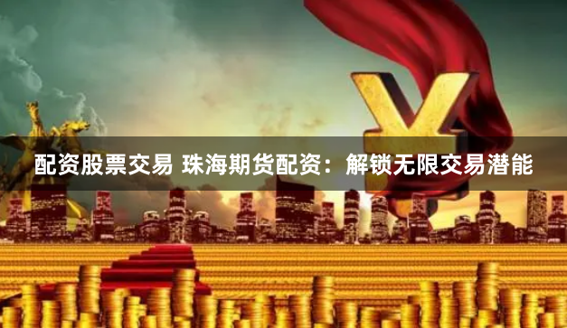 配资股票交易 珠海期货配资：解锁无限交易潜能
