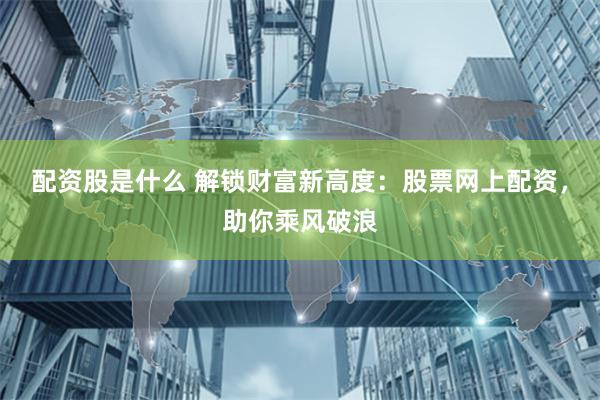 配资股是什么 解锁财富新高度：股票网上配资，助你乘风破浪