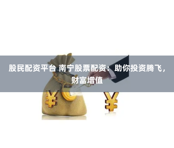 股民配资平台 南宁股票配资：助你投资腾飞，财富增值