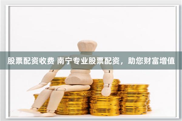 股票配资收费 南宁专业股票配资，助您财富增值