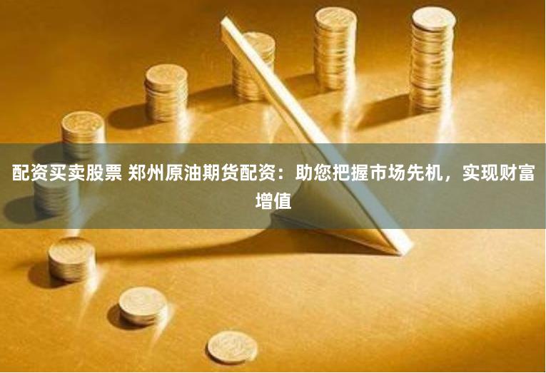配资买卖股票 郑州原油期货配资：助您把握市场先机，实现财富增值