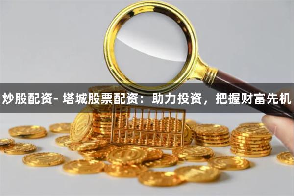 炒股配资- 塔城股票配资：助力投资，把握财富先机