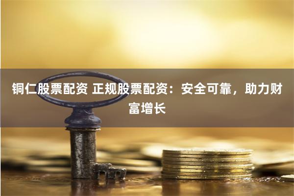 铜仁股票配资 正规股票配资：安全可靠，助力财富增长