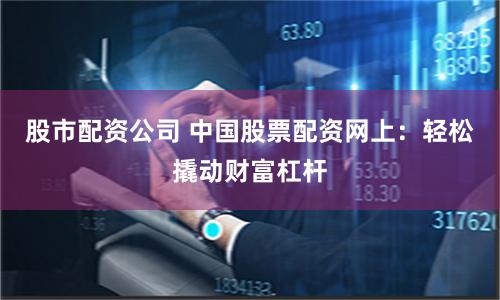 股市配资公司 中国股票配资网上：轻松撬动财富杠杆