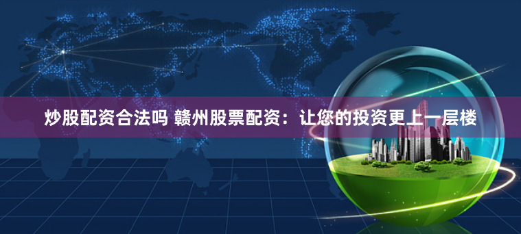 炒股配资合法吗 赣州股票配资：让您的投资更上一层楼