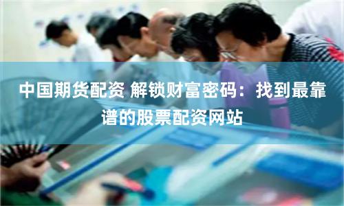中国期货配资 解锁财富密码：找到最靠谱的股票配资网站