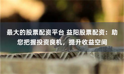 最大的股票配资平台 益阳股票配资：助您把握投资良机，提升收益空间
