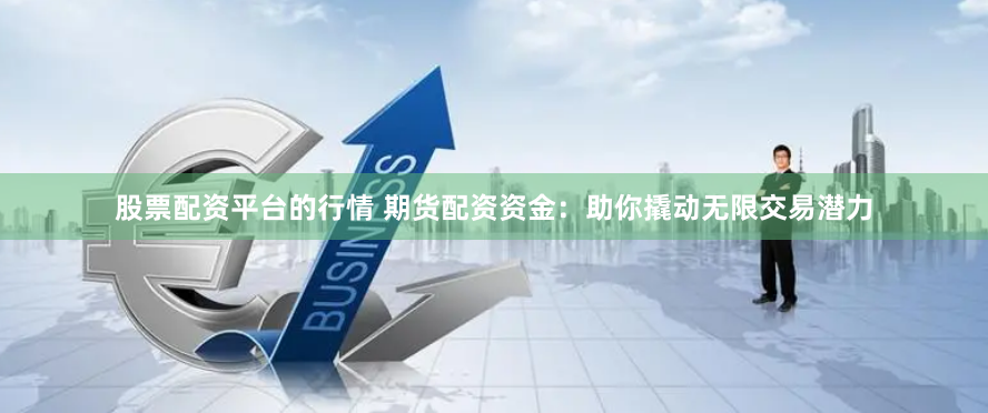 股票配资平台的行情 期货配资资金：助你撬动无限交易潜力