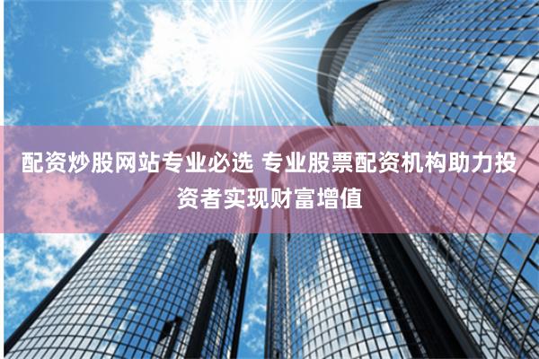 配资炒股网站专业必选 专业股票配资机构助力投资者实现财富增值