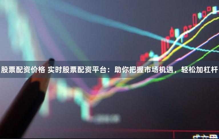 股票配资价格 实时股票配资平台：助你把握市场机遇，轻松加杠杆