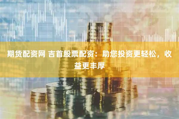 期货配资网 吉首股票配资：助您投资更轻松，收益更丰厚