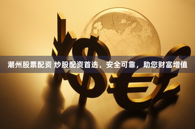 潮州股票配资 炒股配资首选，安全可靠，助您财富增值