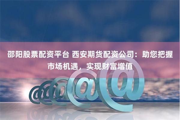邵阳股票配资平台 西安期货配资公司：助您把握市场机遇，实现财富增值