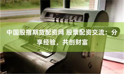 中国股指期货配资网 股票配资交流：分享经验，共创财富